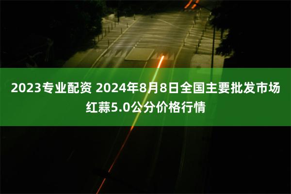 2023专业配资 2024年8月8日全国主要批发市场红蒜5.0公分价格行情