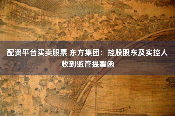 配资平台买卖股票 东方集团：控股股东及实控人收到监管提醒函