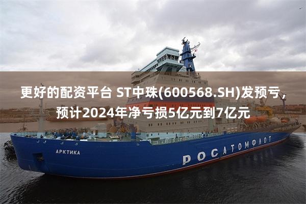 更好的配资平台 ST中珠(600568.SH)发预亏，预计2024年净亏损5亿元到7亿元