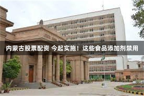 内蒙古股票配资 今起实施！这些食品添加剂禁用