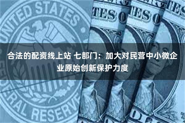 合法的配资线上站 七部门：加大对民营中小微企业原始创新保护力度