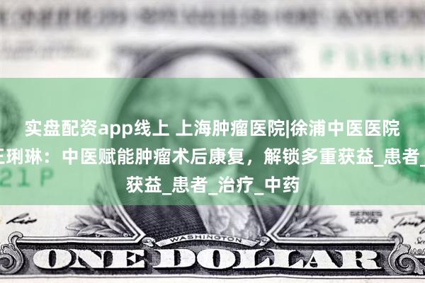 实盘配资app线上 上海肿瘤医院|徐浦中医医院特聘专家王琍琳：中医赋能肿瘤术后康复，解锁多重获益_患者_治疗_中药