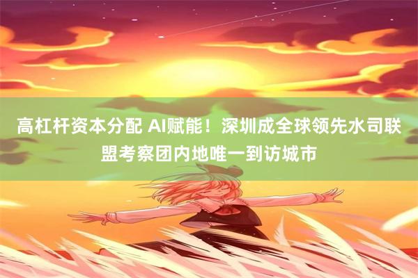 高杠杆资本分配 AI赋能！深圳成全球领先水司联盟考察团内地唯一到访城市
