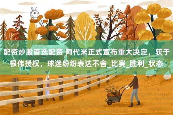 配资炒股首选配资 阿代米正式宣布重大决定，获于根伟授权，球迷纷纷表达不舍_比赛_胜利_状态