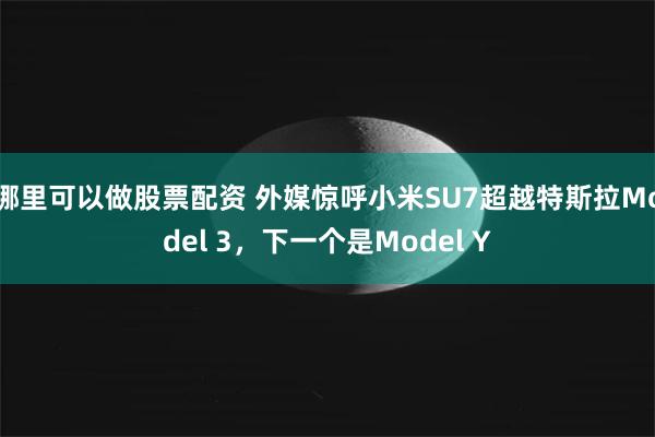哪里可以做股票配资 外媒惊呼小米SU7超越特斯拉Model 3，下一个是Model Y