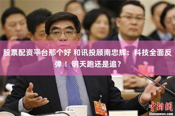 股票配资平台那个好 和讯投顾南忠辉：科技全面反弹 ！明天跑还是追？