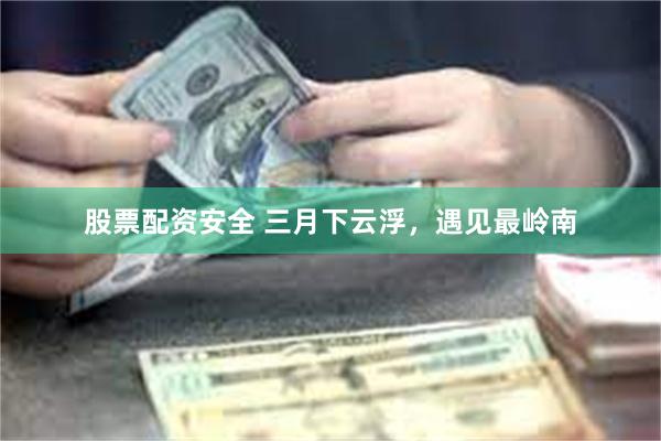 股票配资安全 三月下云浮，遇见最岭南