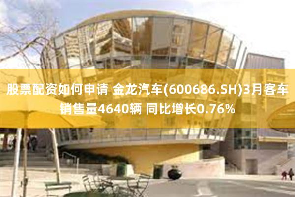 股票配资如何申请 金龙汽车(600686.SH)3月客车销售量4640辆 同比增长0.76%