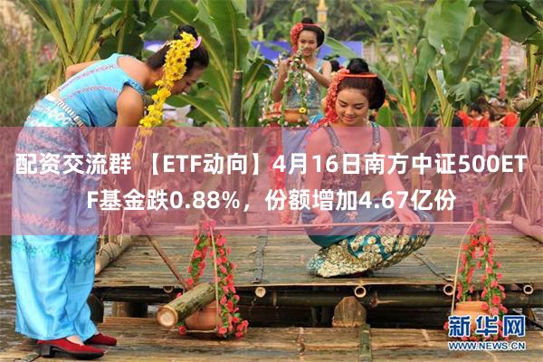 配资交流群 【ETF动向】4月16日南方中证500ETF基金跌0.88%，份额增加4.67亿份