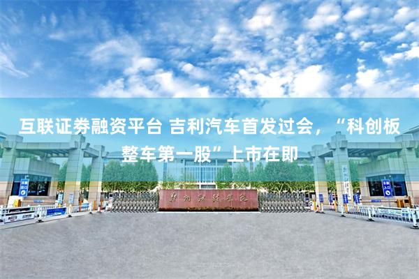 互联证劵融资平台 吉利汽车首发过会，“科创板整车第一股”上市在即