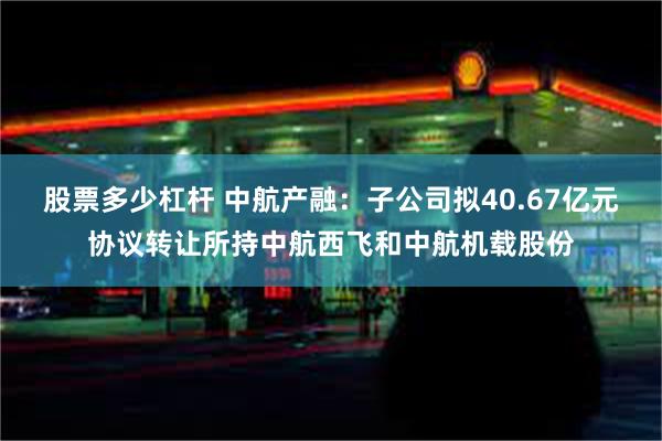 股票多少杠杆 中航产融：子公司拟40.67亿元协议转让所持中航西飞和中航机载股份