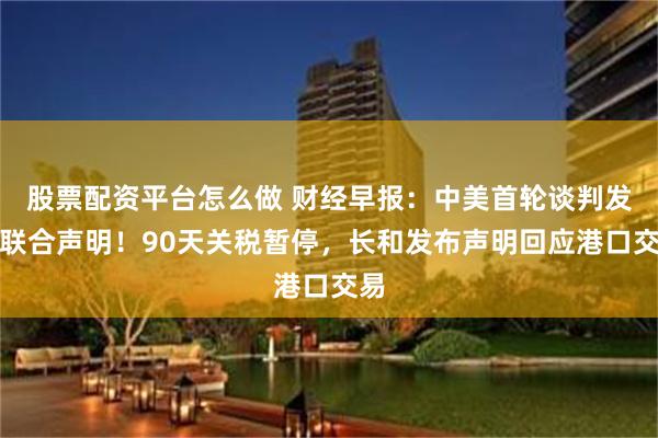 股票配资平台怎么做 财经早报：中美首轮谈判发布联合声明！90天关税暂停，长和发布声明回应港口交易
