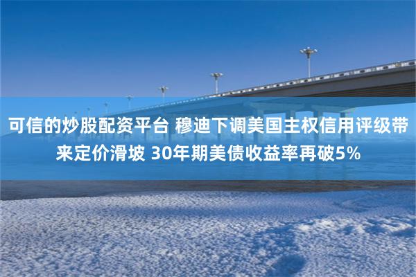 可信的炒股配资平台 穆迪下调美国主权信用评级带来定价滑坡 30年期美债收益率再破5%