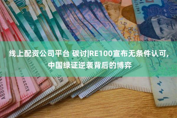 线上配资公司平台 碳讨|RE100宣布无条件认可, 中国绿证逆袭背后的博弈