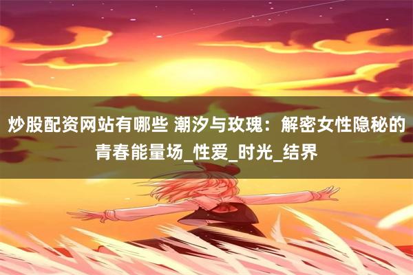 炒股配资网站有哪些 潮汐与玫瑰：解密女性隐秘的青春能量场_性爱_时光_结界