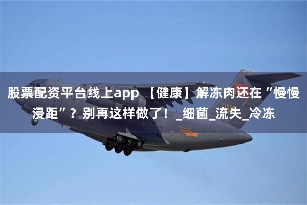 股票配资平台线上app 【健康】解冻肉还在“慢慢浸距”？别再这样做了！_细菌_流失_冷冻