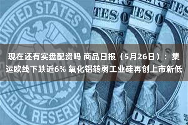 现在还有实盘配资吗 商品日报（5月26日）：集运欧线下跌近6% 氧化铝转弱工业硅再创上市新低