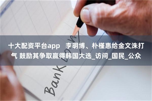 十大配资平台app   李明博、朴槿惠给金文洙打气 鼓励其争取赢得韩国大选_访问_国民_公众