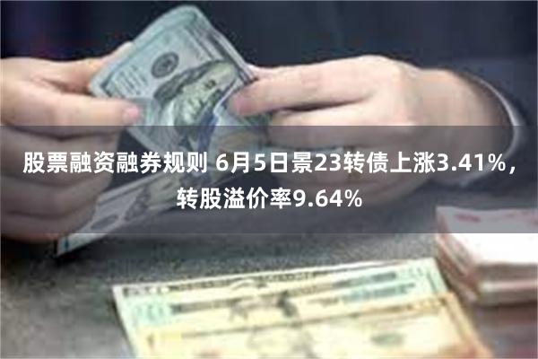 股票融资融券规则 6月5日景23转债上涨3.41%，转股溢价率9.64%
