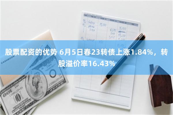 股票配资的优势 6月5日春23转债上涨1.84%，转股溢价率16.43%