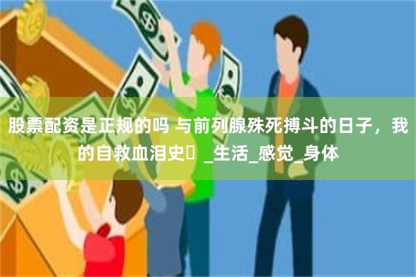 股票配资是正规的吗 与前列腺殊死搏斗的日子，我的自救血泪史​_生活_感觉_身体