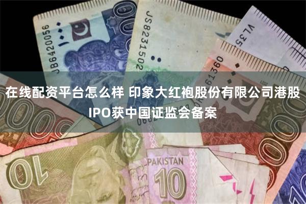 在线配资平台怎么样 印象大红袍股份有限公司港股IPO获中国证监会备案