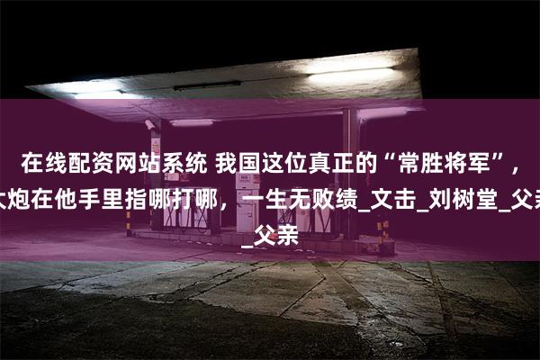 在线配资网站系统 我国这位真正的“常胜将军”，大炮在他手里指哪打哪，一生无败绩_文击_刘树堂_父亲