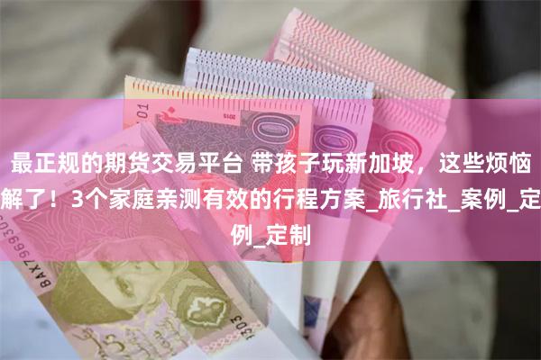最正规的期货交易平台 带孩子玩新加坡，这些烦恼有解了！3个家庭亲测有效的行程方案_旅行社_案例_定制