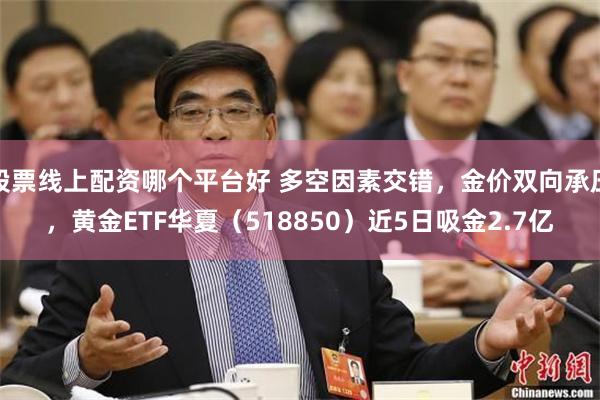股票线上配资哪个平台好 多空因素交错，金价双向承压，黄金ETF华夏（518850）近5日吸金2.7亿