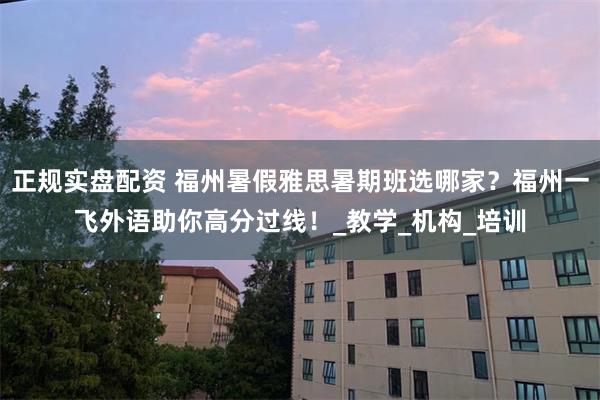 正规实盘配资 福州暑假雅思暑期班选哪家？福州一飞外语助你高分过线！_教学_机构_培训