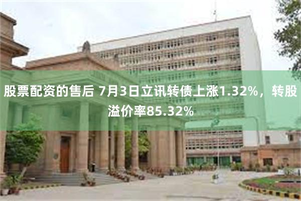 股票配资的售后 7月3日立讯转债上涨1.32%，转股溢价率85.32%