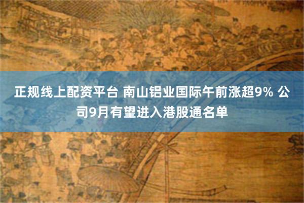 正规线上配资平台 南山铝业国际午前涨超9% 公司9月有望进入港股通名单