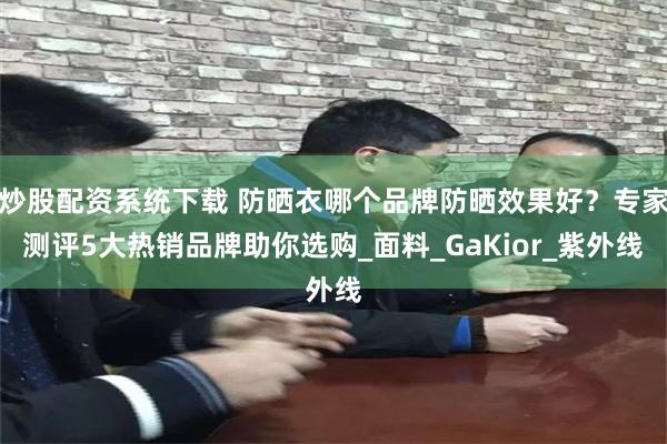 炒股配资系统下载 防晒衣哪个品牌防晒效果好？专家测评5大热销品牌助你选购_面料_GaKior_紫外线