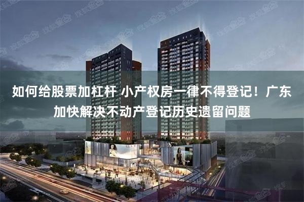 如何给股票加杠杆 小产权房一律不得登记！广东加快解决不动产登记历史遗留问题