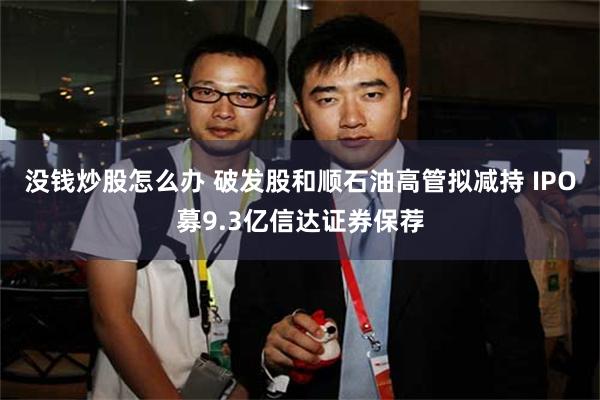 没钱炒股怎么办 破发股和顺石油高管拟减持 IPO募9.3亿信达证券保荐