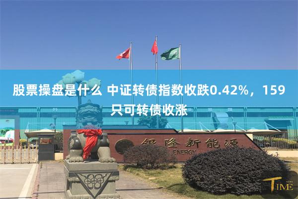 股票操盘是什么 中证转债指数收跌0.42%，159只可转债收涨