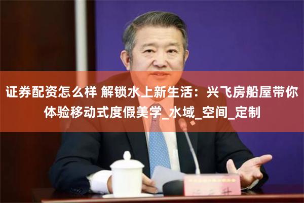 证券配资怎么样 解锁水上新生活：兴飞房船屋带你体验移动式度假美学_水域_空间_定制