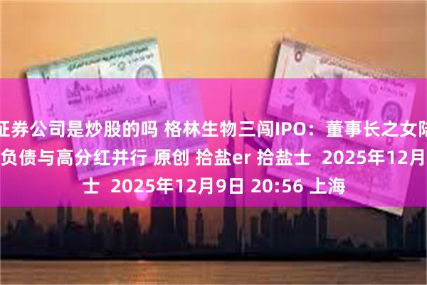 证券公司是炒股的吗 格林生物三闯IPO：董事长之女陆为股权接力，高负债与高分红并行 原创 拾盐er 拾盐士  2025年12月9日 20:56 上海