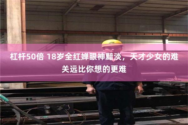 杠杆50倍 18岁全红婵眼神黯淡，天才少女的难关远比你想的更难