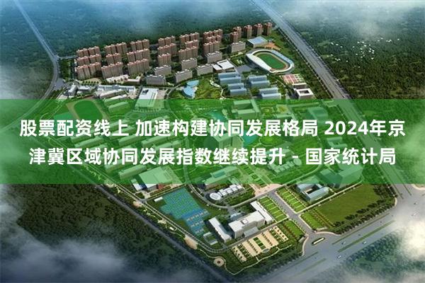股票配资线上 加速构建协同发展格局 2024年京津冀区域协同发展指数继续提升 - 国家统计局